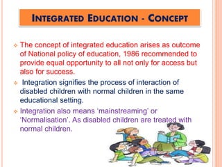 INTEGRATED EDUCATION - CONCEPT
 The concept of integrated education arises as outcome
of National policy of education, 1986 recommended to
provide equal opportunity to all not only for access but
also for success.
 Integration signifies the process of interaction of
disabled children with normal children in the same
educational setting.
 Integration also means ‘mainstreaming’ or
‘Normalisation’. As disabled children are treated with
normal children.
 