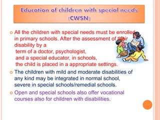  All the children with special needs must be enrolled
in primary schools. After the assessment of their
disability by a
term of a doctor, psychologist,
and a special educator, in schools,
the child is placed in a appropriate settings.
 The children with mild and moderate disabilities of
any kind may be integrated in normal school,
severe in special schools/remedial schools.
 Open and special schools also offer vocational
courses also for children with disabilities.
 