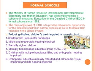 FORMAL SCHOOLS
 The Ministry of Human Resource Development (Development of
Secondary and Higher Education) has been implementing a
scheme of Integrated Education for the Disabled Children IEDC in
formal schools since 1982.
 The main objectives of IEDC is to provide educational opportunity
for the disabled children in normal schools so as to facilitate their
retention in the school system.
 Following disabled children's are integrated in normal school
1.Children with loco-motor handicaps
2. Mildly and moderately hearing impaired
3. Partially sighted children
4. Mentally handicapped educable group (IQ 50-70)
5. Children with multiple handicaps(Blind and orthopedic, hearing
impaired)
6. Orthopedic, educable mentally retarded and orthopedic, visual
impaired and mild hearing impaired
 