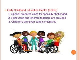  Early Childhood Education Centre (ECCE)
1. Special prepared class for specially challenged
2. Resources and itinerant teachers are provided
3. Children's are given certain incentives
 