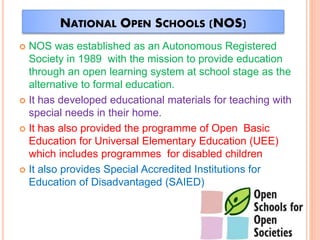 NATIONAL OPEN SCHOOLS (NOS)
 NOS was established as an Autonomous Registered
Society in 1989 with the mission to provide education
through an open learning system at school stage as the
alternative to formal education.
 It has developed educational materials for teaching with
special needs in their home.
 It has also provided the programme of Open Basic
Education for Universal Elementary Education (UEE)
which includes programmes for disabled children
 It also provides Special Accredited Institutions for
Education of Disadvantaged (SAIED)
 