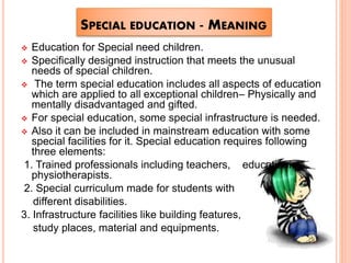 SPECIAL EDUCATION - MEANING
 Education for Special need children.
 Specifically designed instruction that meets the unusual
needs of special children.
 The term special education includes all aspects of education
which are applied to all exceptional children– Physically and
mentally disadvantaged and gifted.
 For special education, some special infrastructure is needed.
 Also it can be included in mainstream education with some
special facilities for it. Special education requires following
three elements:
1. Trained professionals including teachers, educationists,
physiotherapists.
2. Special curriculum made for students with
different disabilities.
3. Infrastructure facilities like building features,
study places, material and equipments.
 