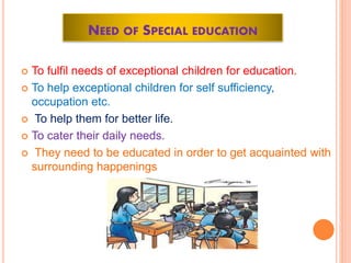 NEED OF SPECIAL EDUCATION
 To fulfil needs of exceptional children for education.
 To help exceptional children for self sufficiency,
occupation etc.
 To help them for better life.
 To cater their daily needs.
 They need to be educated in order to get acquainted with
surrounding happenings
 