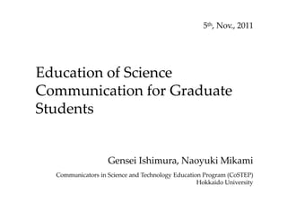 Education of Science
Communication for Graduate
Students
5th, Nov., 2011
Gensei Ishimura, Naoyuki Mikami
Communicators in Science and Technology Education Program (CoSTEP)
Hokkaido University
 