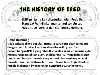 The History of EfSD
          EfSD pertama kali dicetuskan oleh Prof. Dr.
          Hans J.A Van Ginkel mantan rektor Unit...