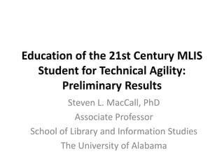 Education of the 21st Century MLIS
Student for Technical Agility:
Preliminary Results
Steven L. MacCall, PhD
Associate Professor
School of Library and Information Studies
The University of Alabama
 