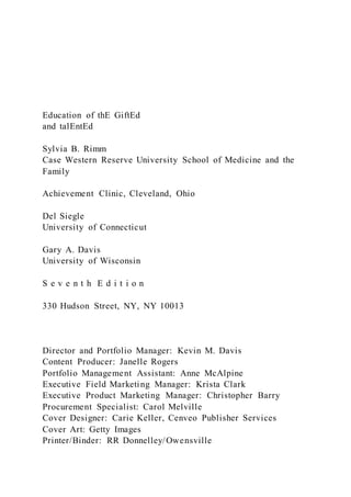 Education of thE GiftEd
and talEntEd
Sylvia B. Rimm
Case Western Reserve University School of Medicine and the
Family
Achievement Clinic, Cleveland, Ohio
Del Siegle
University of Connecticut
Gary A. Davis
University of Wisconsin
S e v e n t h E d i t i o n
330 Hudson Street, NY, NY 10013
Director and Portfolio Manager: Kevin M. Davis
Content Producer: Janelle Rogers
Portfolio Management Assistant: Anne McAlpine
Executive Field Marketing Manager: Krista Clark
Executive Product Marketing Manager: Christopher Barry
Procurement Specialist: Carol Melville
Cover Designer: Carie Keller, Cenveo Publisher Services
Cover Art: Getty Images
Printer/Binder: RR Donnelley/Owensville
 
