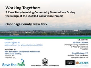 Working Together:
 A Case Study Involving Community Stakeholders During
 the Design of the CSO 044 Conveyance Project

 Onondaga County, New York



Presenter:                                                                                 Co-Authors:
Kristin Angello, PE                                                                  Nicholas Capozza
Malcolm Pirnie, the Water Division of ARCADIS                              Onondaga County Department
                                                                                  of Water Environment
Presented at:                                                                                Protection
New York Water Environment Association
84th Annual Meeting                                                                Donald Geisser, PE
New York, NY                                                                   Malcolm Pirnie, the Water
February 7, 2011                                                                   Division of ARCADIS



                               Joanne Mahoney, Onondaga County Executive
 