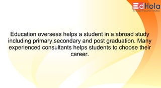 Education overseas helps a student in a abroad study
including primary,secondary and post graduation. Many
experienced consultants helps students to choose their
career.