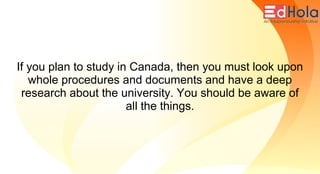 If you plan to study in Canada, then you must look upon
whole procedures and documents and have a deep
research about the university. You should be aware of
all the things.