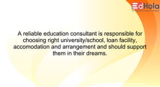A reliable education consultant is responsible for
choosing right university/school, loan facility,
accomodation and arrangement and should support
them in their dreams.
