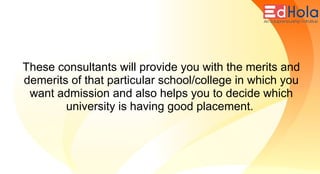 These consultants will provide you with the merits and
demerits of that particular school/college in which you
want admission and also helps you to decide which
university is having good placement.