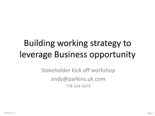Version 1.0 Page 1
Building working strategy to
leverage Business opportunity
Stakeholder Kick off workshop
andy@parkins.uk.com
778-554-5673
 
