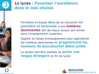 Permettre à chaque élève de se consacrer en
première et terminale à ses matières
dominantes afin de mieux réussir son entrée
dans l’enseignement supérieur.
Gagner du temps d’enseignement pour approfondir
les matières dominantes en programmant les
examens du baccalauréat début juillet.
Le lycéen doit être capable de parler une
langue étrangère en fin de lycée.
11
3 Le lycée : Favoriser l’excellence
dans la voie choisie
 