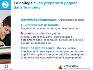 Savoirs fondamentaux : Approfondissement
Ouverture sur le monde :
langues, économie, numérique, environnement.
Numérique : Maîtrise par les
élèves, autonomie, dans l’apprentissage
notamment dans les langues, ce défi est à la fois
culturel et pédagogique.
Pour les professeurs : Créer et utiliser
effectivement des moyens numériques, en faisant
appel à des spécialistes pour aider les enseignants
à organiser de nouveaux modes d’enseignement.
7
2 Le collège : Les préparer à gagner
dans le monde
 