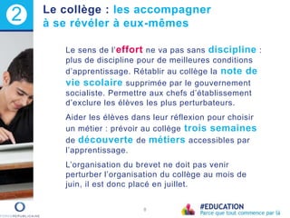 Le sens de l’effort ne va pas sans discipline :
plus de discipline pour de meilleures conditions
d’apprentissage. Rétablir au collège la note de
vie scolaire supprimée par le gouvernement
socialiste. Permettre aux chefs d’établissement
d’exclure les élèves les plus perturbateurs.
Aider les élèves dans leur réflexion pour choisir
un métier : prévoir au collège trois semaines
de découverte de métiers accessibles par
l’apprentissage.
L’organisation du brevet ne doit pas venir
perturber l’organisation du collège au mois de
juin, il est donc placé en juillet.
8
2 Le collège : les accompagner
à se révéler à eux-mêmes
 