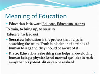 Meaning of Education
 Education latin word Educare, Educatum means
To train, to bring up, to nourish
Educere To lead out
 Socrates: Education is the process that helps in
searching the truth. Truth is hidden in the minds of
human beings and they should be aware of it.
 Plato: Education is the thing that helps in developing
human being's physical and mental qualities in such
away that his potentialities can be realised.
9
 