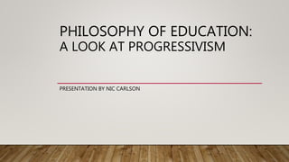 PHILOSOPHY OF EDUCATION:
A LOOK AT PROGRESSIVISM
PRESENTATION BY NIC CARLSON
 