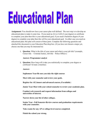 Assignment: You should now have your career plan well defined. The next step is to develop an
educational plan to make it come true. If you need an AA or AAS (2 year degree) or certificate
to complete your plan then this is your educational goal, if you need a bachelors degree (4 year
degree) to complete your plan then this will be your educational goal. In either case you need an
educational plan; this plan will consist of three parts. Complete the following questions and
attached this document to your Education Plan drop box: (if you have not chosen a major yet,
choose one that you may be interested in)

           1. Question: What is the title of your career and what is your job title? (example,
              Career title – Criminal Justice, Job title – Police Officer.)

              Answer: Programmer analyst

           2. Question: How long will it take you realistically to complete your degree or
              certificate? (Create a timeline).

              Answer:

              Sophomore Year-Be sure you take the right courses

              Meet with your counselor and review your goals.

              Register for AP, honors and advanced courses, if available.

              Junior Year-Meet with your school counselor to review your academic plan.

              Conduct web research and request information from colleges and
              universities of interest.

              Narrow down your list of other colleges.

              Senior Year - Fall Semester-Review courses and graduation requirements
              with your counselor.

              Take exams for any AP or college-level courses completed.

              Finish the school year strong.
 