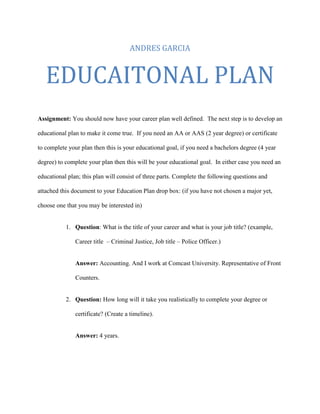 ANDRES GARCIA


   EDUCAITONAL PLAN
Assignment: You should now have your career plan well defined. The next step is to develop an

educational plan to make it come true. If you need an AA or AAS (2 year degree) or certificate

to complete your plan then this is your educational goal, if you need a bachelors degree (4 year

degree) to complete your plan then this will be your educational goal. In either case you need an

educational plan; this plan will consist of three parts. Complete the following questions and

attached this document to your Education Plan drop box: (if you have not chosen a major yet,

choose one that you may be interested in)


           1. Question: What is the title of your career and what is your job title? (example,

               Career title – Criminal Justice, Job title – Police Officer.)


               Answer: Accounting. And I work at Comcast University. Representative of Front

               Counters.


           2. Question: How long will it take you realistically to complete your degree or

               certificate? (Create a timeline).


               Answer: 4 years.
 