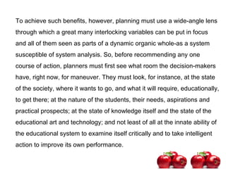 To achieve such benefits, however, planning must use a wide-angle lens
through which a great many interlocking variables can be put in focus
and all of them seen as parts of a dynamic organic whole-as a system
susceptible of system analysis. So, before recommending any one
course of action, planners must first see what room the decision-makers
have, right now, for maneuver. They must look, for instance, at the state
of the society, where it wants to go, and what it will require, educationally,
to get there; at the nature of the students, their needs, aspirations and
practical prospects; at the state of knowledge itself and the state of the
educational art and technology; and not least of all at the innate ability of
the educational system to examine itself critically and to take intelligent
action to improve its own performance.
 
