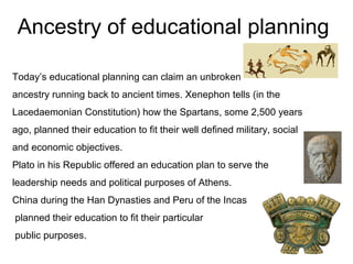 Ancestry of educational planning
Today’s educational planning can claim an unbroken
ancestry running back to ancient times. Xenephon tells (in the
Lacedaemonian Constitution) how the Spartans, some 2,500 years
ago, planned their education to fit their well defined military, social
and economic objectives.
Plato in his Republic offered an education plan to serve the
leadership needs and political purposes of Athens.
China during the Han Dynasties and Peru of the Incas
planned their education to fit their particular
public purposes.
 