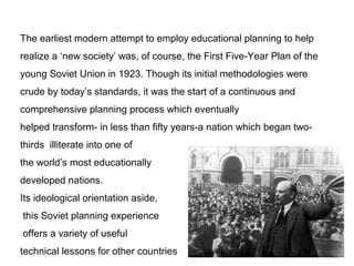The earliest modern attempt to employ educational planning to help
realize a ‘new society’ was, of course, the First Five-Year Plan of the
young Soviet Union in 1923. Though its initial methodologies were
crude by today’s standards, it was the start of a continuous and
comprehensive planning process which eventually
helped transform- in less than fifty years-a nation which began two-
thirds illiterate into one of
the world’s most educationally
developed nations.
Its ideological orientation aside,
this Soviet planning experience
offers a variety of useful
technical lessons for other countries
 