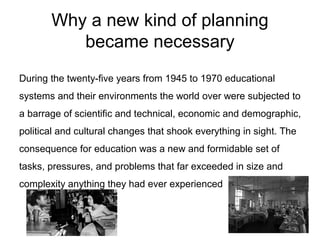 Why a new kind of planning
became necessary
During the twenty-five years from 1945 to 1970 educational
systems and their environments the world over were subjected to
a barrage of scientific and technical, economic and demographic,
political and cultural changes that shook everything in sight. The
consequence for education was a new and formidable set of
tasks, pressures, and problems that far exceeded in size and
complexity anything they had ever experienced
 