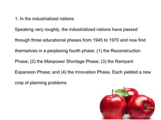 1. In the industrialized nations
Speaking very roughly, the industrialized nations have passed
through three educational phases from 1945 to 1970 and now find
themselves in a perplexing fourth phase: (1) the Reconstruction
Phase; (2) the Manpower Shortage Phase; (3) the Rampant
Expansion Phase; and (4) the Innovation Phase. Each yielded a new
crop of planning problems
 