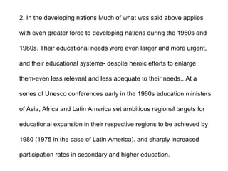 2. In the developing nations Much of what was said above applies
with even greater force to developing nations during the 1950s and
1960s. Their educational needs were even larger and more urgent,
and their educational systems- despite heroic efforts to enlarge
them-even less relevant and less adequate to their needs.. At a
series of Unesco conferences early in the 1960s education ministers
of Asia, Africa and Latin America set ambitious regional targets for
educational expansion in their respective regions to be achieved by
1980 (1975 in the case of Latin America). and sharply increased
participation rates in secondary and higher education.
 