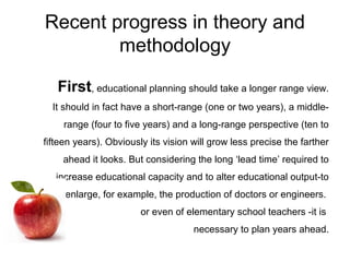 Recent progress in theory and
methodology
First, educational planning should take a longer range view.
It should in fact have a short-range (one or two years), a middle-
range (four to five years) and a long-range perspective (ten to
fifteen years). Obviously its vision will grow less precise the farther
ahead it looks. But considering the long ‘lead time’ required to
increase educational capacity and to alter educational output-to
enlarge, for example, the production of doctors or engineers.
or even of elementary school teachers -it is
necessary to plan years ahead.
 