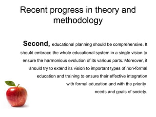 Recent progress in theory and
methodology
Second, educational planning should be comprehensive. It
should embrace the whole educational system in a single vision to
ensure the harmonious evolution of its various parts. Moreover, it
should try to extend its vision to important types of non-formal
education and training to ensure their effective integration
with formal education and with the priority
needs and goals of society.
 