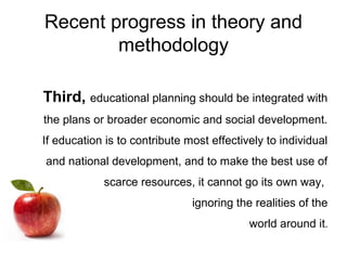 Recent progress in theory and
methodology
Third, educational planning should be integrated with
the plans or broader economic and social development.
If education is to contribute most effectively to individual
and national development, and to make the best use of
scarce resources, it cannot go its own way,
ignoring the realities of the
world around it.
 