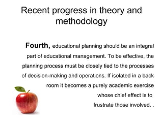 Recent progress in theory and
methodology
Fourth, educational planning should be an integral
part of educational management. To be effective, the
planning process must be closely tied to the processes
of decision-making and operations. If isolated in a back
room it becomes a purely academic exercise
whose chief effect is to
frustrate those involved. .
 