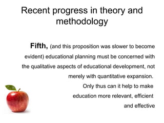 Recent progress in theory and
methodology
Fifth, (and this proposition was slower to become
evident) educational planning must be concerned with
the qualitative aspects of educational development, not
merely with quantitative expansion.
Only thus can it help to make
education more relevant, efficient
and effective
 