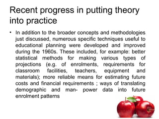 Recent progress in putting theory
into practice
• In addition to the broader concepts and methodologies
just discussed, numerous specific techniques useful to
educational planning were developed and improved
during the 1960s. These included, for example: better
statistical methods for making various types of
projections (e.g. of enrolments, requirements for
classroom facilities, teachers, equipment and
materials); more reliable means for estimating future
costs and financial requirements ; ways of translating
demographic and man- power data into future
enrolment patterns
 
