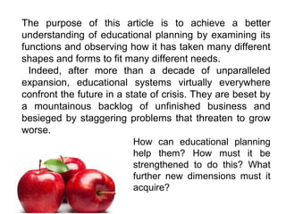 The purpose of this article is to achieve a better
understanding of educational planning by examining its
functions and observing how it has taken many different
shapes and forms to fit many different needs.
Indeed, after more than a decade of unparalleled
expansion, educational systems virtually everywhere
confront the future in a state of crisis. They are beset by
a mountainous backlog of unfinished business and
besieged by staggering problems that threaten to grow
worse.
How can educational planning
help them? How must it be
strengthened to do this? What
further new dimensions must it
acquire?
 