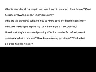 What is educational planning? How does it work? How much does it cover? Can it
be used everywhere or only in certain places?
Who are the planners? What do they do? How does one become a planner?
What are the dangers in planning? And the dangers in not planning?
How does today’s educational planning differ from earlier forms? Why was it
necessary to find a new kind? How does a country get started? What actual
progress has been made?
 