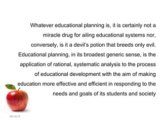 09/16/15
Whatever educational planning is, it is certainly not a
miracle drug for ailing educational systems nor,
conversely, is it a devil’s potion that breeds only evil.
Educational planning, in its broadest generic sense, is the
application of rational, systematic analysis to the process
of educational development with the aim of making
education more effective and efficient in responding to the
needs and goals of its students and society
 