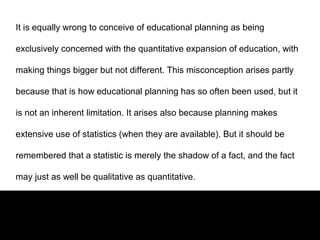 It is equally wrong to conceive of educational planning as being
exclusively concerned with the quantitative expansion of education, with
making things bigger but not different. This misconception arises partly
because that is how educational planning has so often been used, but it
is not an inherent limitation. It arises also because planning makes
extensive use of statistics (when they are available). But it should be
remembered that a statistic is merely the shadow of a fact, and the fact
may just as well be qualitative as quantitative.
 