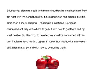 Educational planning deals with the future, drawing enlightenment from
the past. It is the springboard for future decisions and actions, but it is
more than a mere blueprint. Planning is a continuous process,
concerned not only with where to go but with how to get there and by
what best route. Planning, to be effective, must be concerned with its
own implementation-with progress made or not made, with unforeseen
obstacles that arise and with how to overcome them.
 