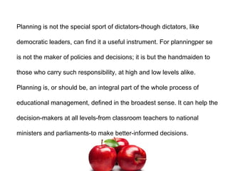 Planning is not the special sport of dictators-though dictators, like
democratic leaders, can find it a useful instrument. For planningper se
is not the maker of policies and decisions; it is but the handmaiden to
those who carry such responsibility, at high and low levels alike.
Planning is, or should be, an integral part of the whole process of
educational management, defined in the broadest sense. It can help the
decision-makers at all levels-from classroom teachers to national
ministers and parliaments-to make better-informed decisions.
 
