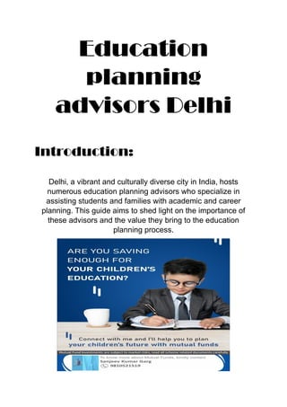 Education
planning
advisors Delhi
Introduction:
Delhi, a vibrant and culturally diverse city in India, hosts
numerous education planning advisors who specialize in
assisting students and families with academic and career
planning. This guide aims to shed light on the importance of
these advisors and the value they bring to the education
planning process.
 