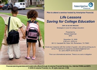 Plan to attend a seminar hosted by Ameriprise Financial.  Life Lessons Saving for College Education Join us as we discuss: Strategies to save for college education Presented by Richard Ziperman MFS December 15, 2009 6:30 p.m.- 8:00 p.m. 801 E. Campbell Rd, Suite 150, Richardson, TX 75081 Email your response with the number of guests  who will be joining you to Jenny Funderburk at evguenia.a.funderburk@ampf.com Or, call to RSVP at 972-232-1671 This is an informational seminar. There is no cost or obligation Financial planning services and investments offered through Ameriprise Financial Services, Inc., Member FINRA and SIPC. © 2009 Ameriprise Financial, Inc. All rights reserved. (1/08) 