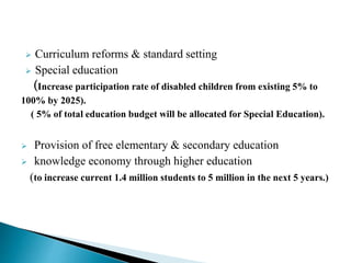  Curriculum reforms & standard setting
 Special education
(Increase participation rate of disabled children from existing 5% to
100% by 2025).
( 5% of total education budget will be allocated for Special Education).
 Provision of free elementary & secondary education
 knowledge economy through higher education
(to increase current 1.4 million students to 5 million in the next 5 years.)
 