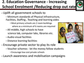 2. Education Governance - Increasing
School Enrolment /Reducing drop out rate
• Uplift all government schools to
- Minimum standards of Physical infrastructure,
Facilities, Staffing , Teaching and learning aides
• Most primary schools are 2 room buildings
where as a minimum of 6 rooms are required
- All middle, high schools to have
science lab, computer labs, libraries etc.
- Audio-visual facilities
- Distance learning facilities
• Encourage private sector to play its role
- Voucher schemes - let the money follow students
• Encourage low cost private schools
• Launch awareness and mobilisation campaigns
 