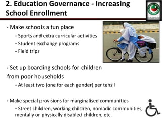 2. Education Governance - Increasing
School Enrollment
• Make schools a fun place
- Sports and extra curricular activities
- Student exchange programs
- Field trips
• Set up boarding schools for children
from poor households
- At least two (one for each gender) per tehsil
• Make special provisions for marginalised communities
- Street children, working children, nomadic communities,
mentally or physically disabled children, etc.
 