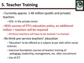5. Teacher Training
• Currently approx. 1.46 million (public and private)
teachers
- 42% in the private sector
• With success of PTI’s education policy, an additional
million + teachers will be required
- All these teachers will have to be trained / re-trained
• Re-think pre-service teachers’ education
- ‘Education’ to be offered as a subject at par with other social
sciences
- Intensive foundation courses of teacher training of
pedagogy, leadership, management, etc. after recruitment
- Use of ICT
 