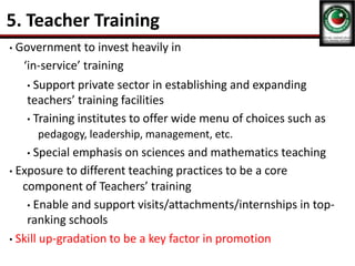 5. Teacher Training
• Government to invest heavily in
‘in-service’ training
• Support private sector in establishing and expanding
teachers’ training facilities
• Training institutes to offer wide menu of choices such as
pedagogy, leadership, management, etc.
• Special emphasis on sciences and mathematics teaching
• Exposure to different teaching practices to be a core
component of Teachers’ training
• Enable and support visits/attachments/internships in top-
ranking schools
• Skill up-gradation to be a key factor in promotion
 