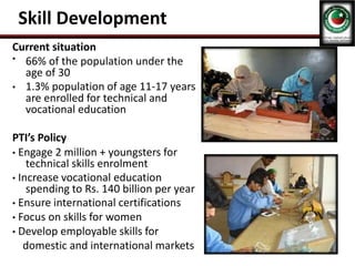 Skill Development
Current situation
• 66% of the population under the
age of 30
• 1.3% population of age 11-17 years
are enrolled for technical and
vocational education
PTI’s Policy
• Engage 2 million + youngsters for
technical skills enrolment
• Increase vocational education
spending to Rs. 140 billion per year
• Ensure international certifications
• Focus on skills for women
• Develop employable skills for
domestic and international markets
 